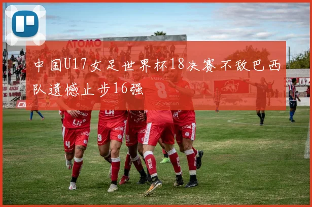 中国U17女足世界杯18决赛不敌巴西队遗憾止步16强