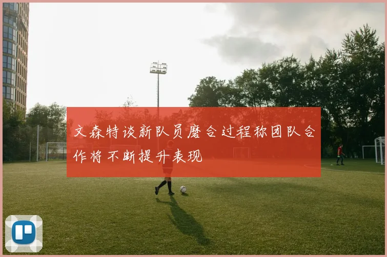 文森特谈新队员磨合过程称团队合作将不断提升表现