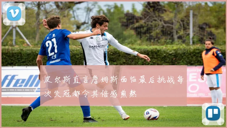 皮尔斯直言詹姆斯面临最后挑战每次失冠都令其倍感煎熬