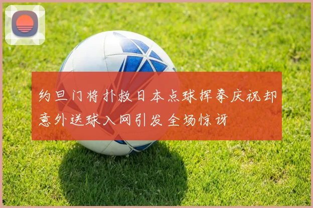 约旦门将扑救日本点球挥拳庆祝却意外送球入网引发全场惊讶