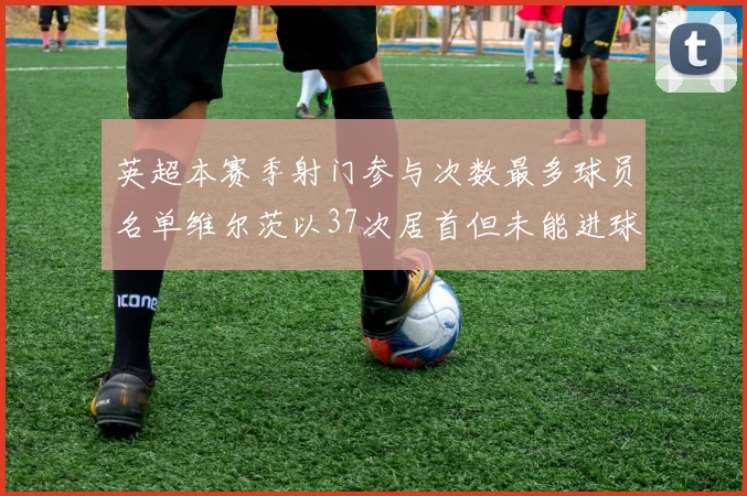 英超本赛季射门参与次数最多球员名单维尔茨以37次居首但未能进球助攻
