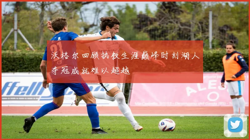 沃格尔回顾执教生涯巅峰时刻湖人夺冠成就难以超越