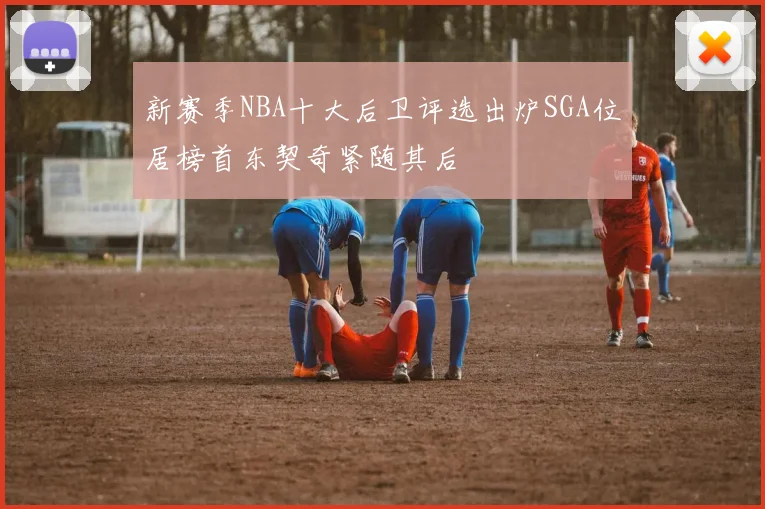 新赛季NBA十大后卫评选出炉SGA位居榜首东契奇紧随其后