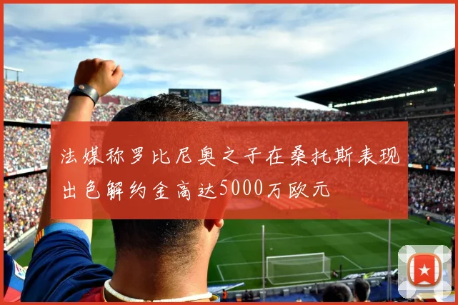 法媒称罗比尼奥之子在桑托斯表现出色解约金高达5000万欧元