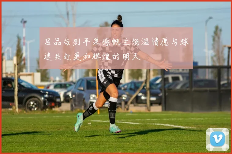 吕品告别平果感慨主场温情愿与球迷共赴更加辉煌的明天