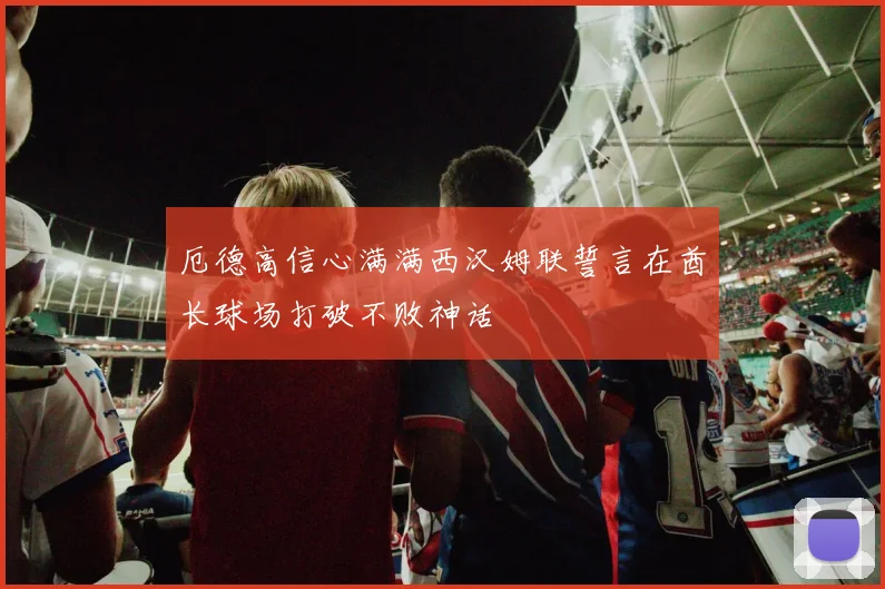 厄德高信心满满西汉姆联誓言在酋长球场打破不败神话