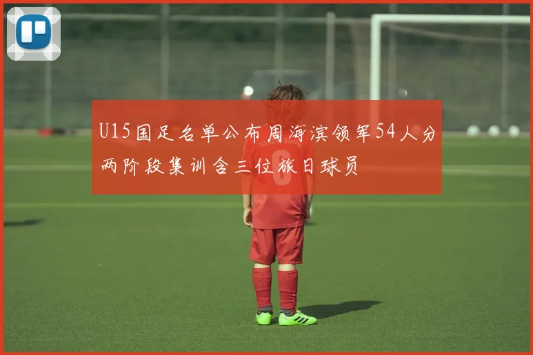 U15国足名单公布周海滨领军54人分两阶段集训含三位旅日球员