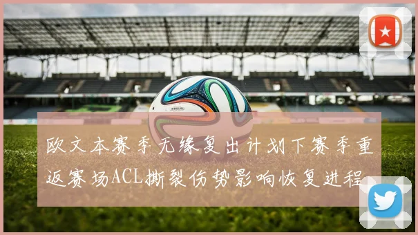 欧文本赛季无缘复出计划下赛季重返赛场ACL撕裂伤势影响恢复进程