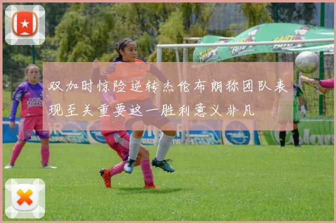双加时惊险逆转杰伦布朗称团队表现至关重要这一胜利意义非凡