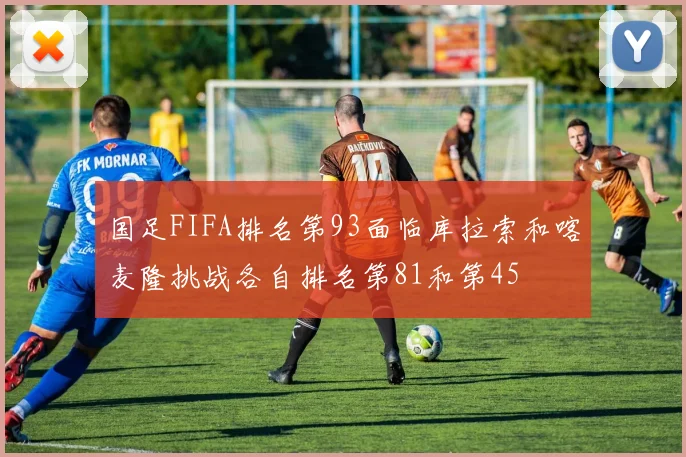 国足FIFA排名第93面临库拉索和喀麦隆挑战各自排名第81和第45