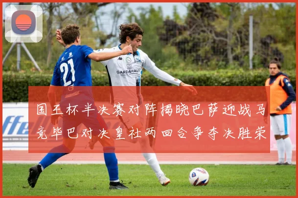 国王杯半决赛对阵揭晓巴萨迎战马竞毕巴对决皇社两回合争夺决胜荣耀
