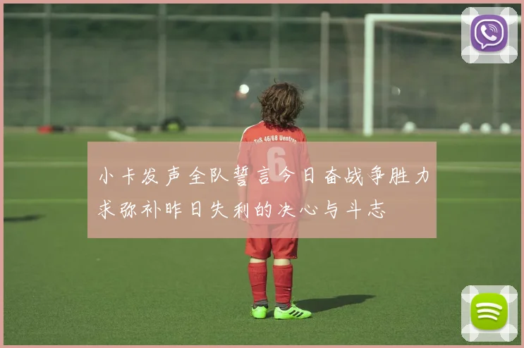 小卡发声全队誓言今日奋战争胜力求弥补昨日失利的决心与斗志