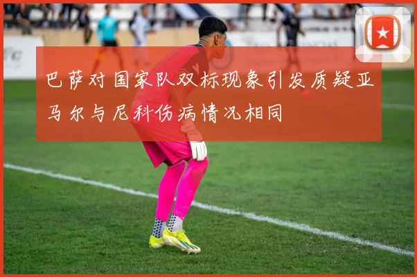 巴萨对国家队双标现象引发质疑亚马尔与尼科伤病情况相同