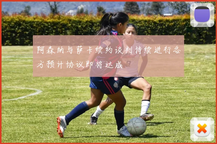 阿森纳与萨卡续约谈判持续进行各方预计协议即将达成