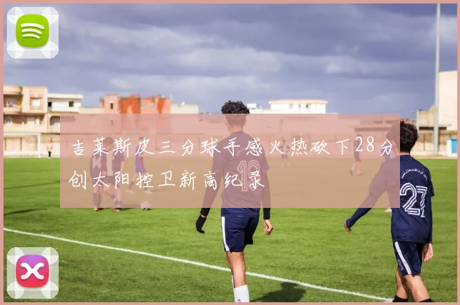 吉莱斯皮三分球手感火热砍下28分创太阳控卫新高纪录