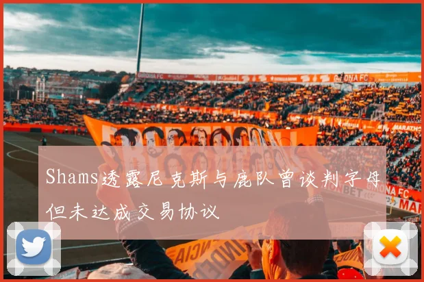 Shams透露尼克斯与鹿队曾谈判字母但未达成交易协议