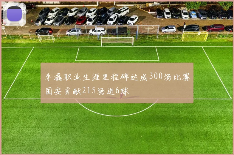 李磊职业生涯里程碑达成300场比赛国安贡献215场进6球