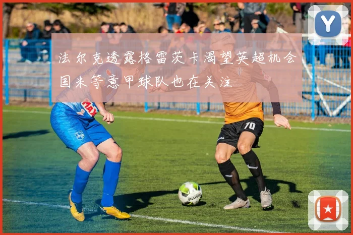 法尔克透露格雷茨卡渴望英超机会国米等意甲球队也在关注