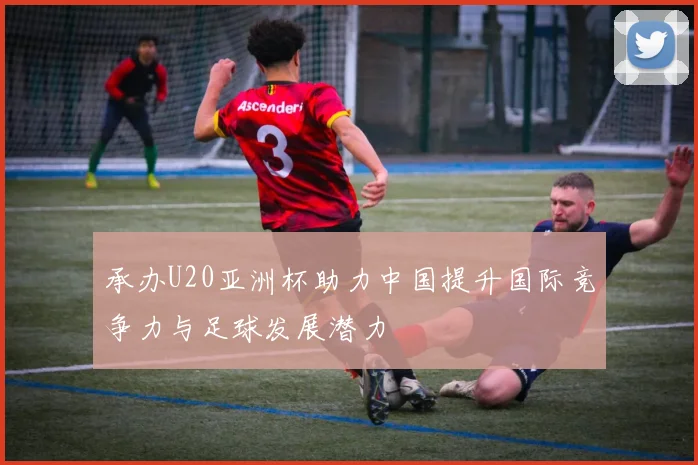 承办U20亚洲杯助力中国提升国际竞争力与足球发展潜力