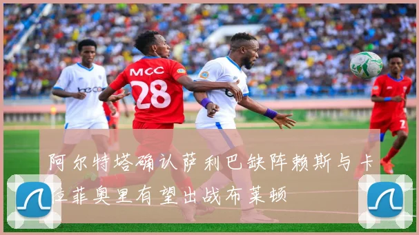 阿尔特塔确认萨利巴缺阵赖斯与卡拉菲奥里有望出战布莱顿
