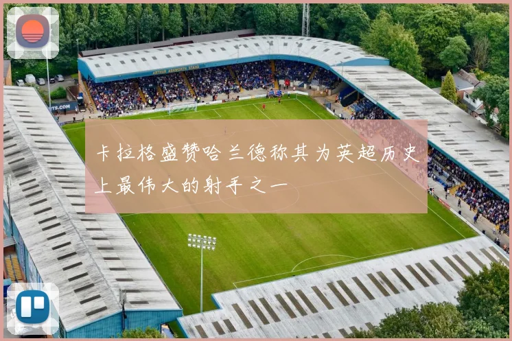 卡拉格盛赞哈兰德称其为英超历史上最伟大的射手之一