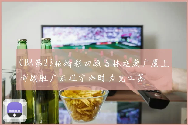 CBA第23轮精彩回顾吉林逆袭广厦上海战胜广东辽宁加时力克江苏