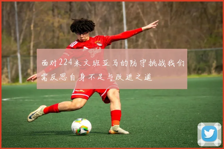 面对224米文班亚马的防守挑战我们需反思自身不足与改进之道
