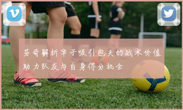芬奇解析华子吸引包夹的战术价值助力队友与自身得分机会