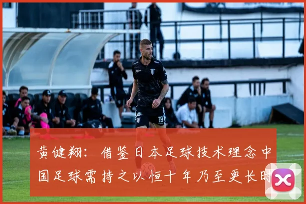 黄健翔：借鉴日本足球技术理念中国足球需持之以恒十年乃至更长时间