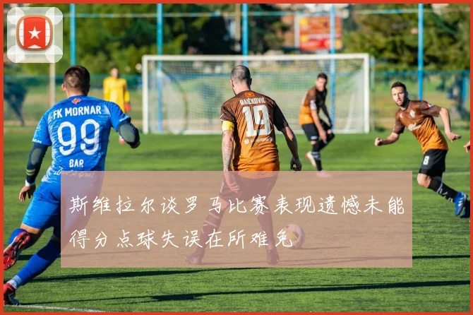 斯维拉尔谈罗马比赛表现遗憾未能得分点球失误在所难免