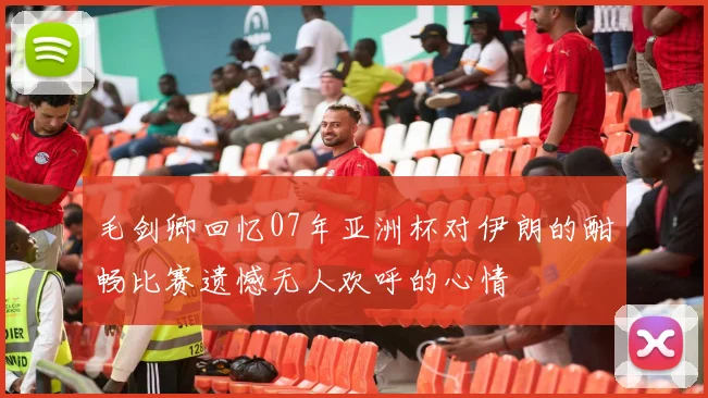 毛剑卿回忆07年亚洲杯对伊朗的酣畅比赛遗憾无人欢呼的心情