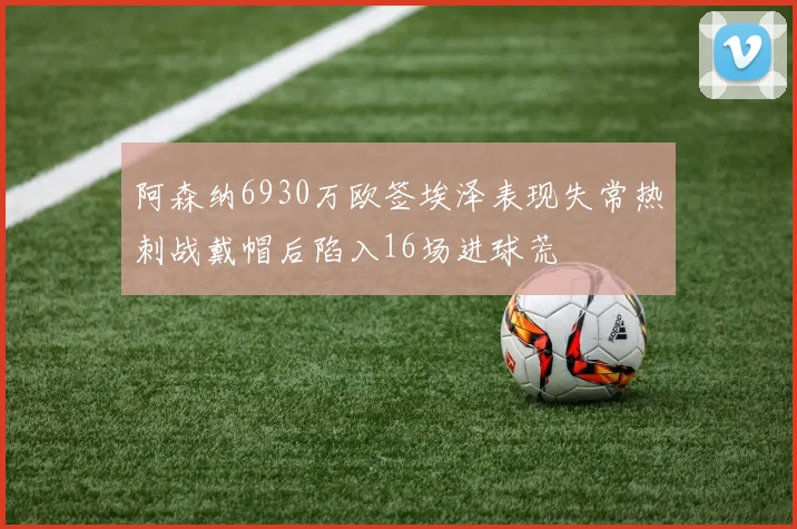 阿森纳6930万欧签埃泽表现失常热刺战戴帽后陷入16场进球荒