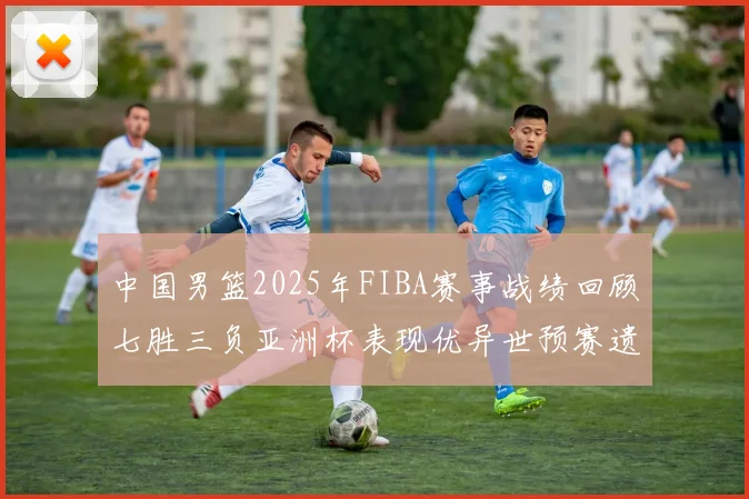 中国男篮2025年FIBA赛事战绩回顾七胜三负亚洲杯表现优异世预赛遗憾负于韩国