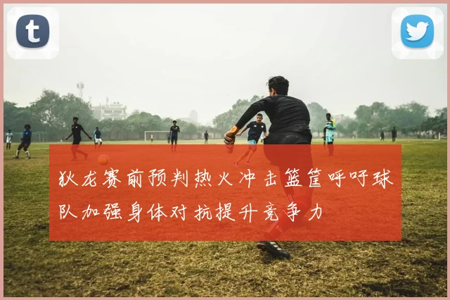 狄龙赛前预判热火冲击篮筐呼吁球队加强身体对抗提升竞争力