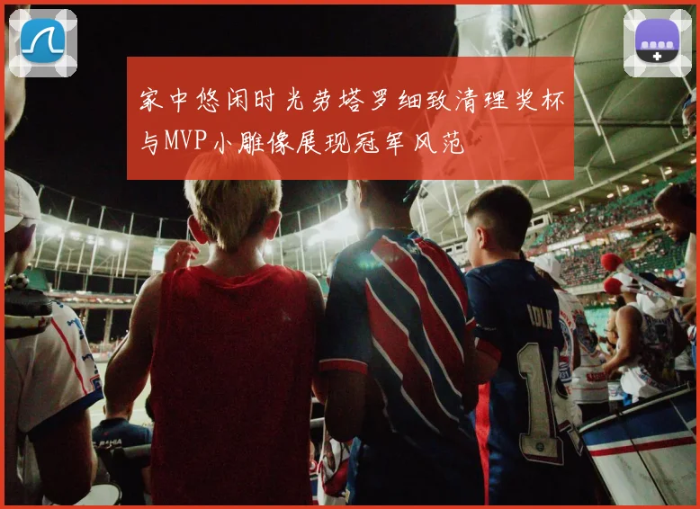 家中悠闲时光劳塔罗细致清理奖杯与MVP小雕像展现冠军风范